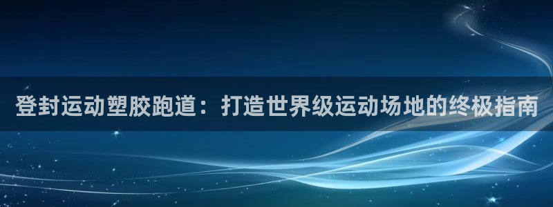 尊龙凯时-人生就是博中国官网首页：登封运动塑胶跑道：打造世界级运动场地的终极指南